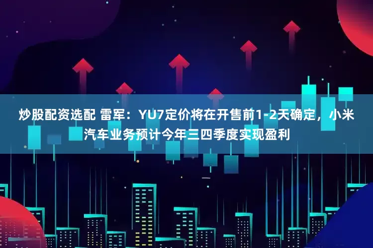 炒股配资选配 雷军：YU7定价将在开售前1-2天确定，小米汽车业务预计今年三四季度实现盈利