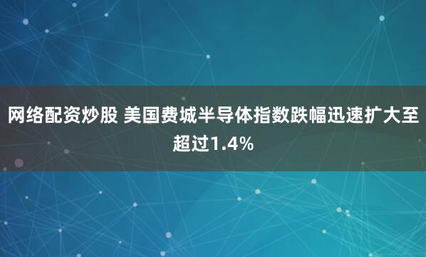 网络配资炒股 美国费城半导体指数跌幅迅速扩大至超过1.4%