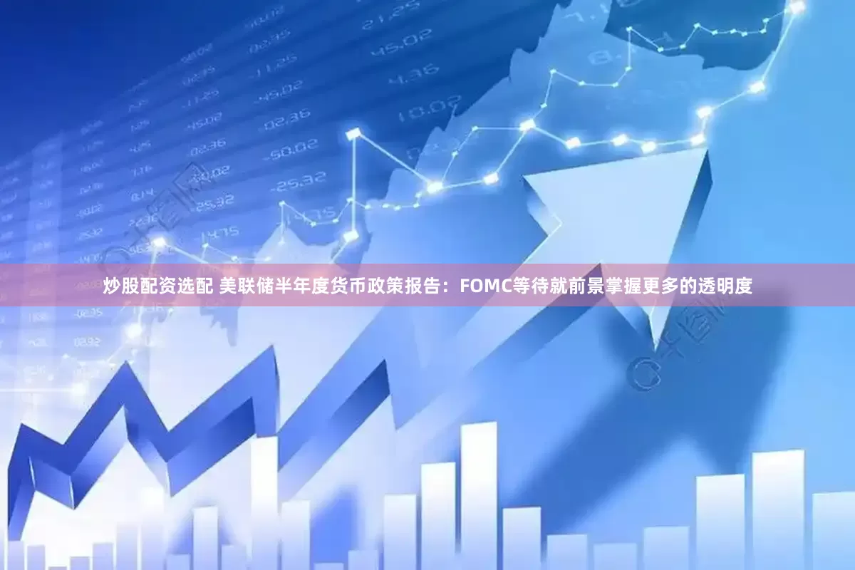 炒股配资选配 美联储半年度货币政策报告：FOMC等待就前景掌握更多的透明度