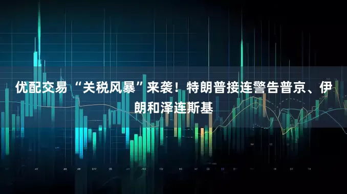优配交易 “关税风暴”来袭！特朗普接连警告普京、伊朗和泽连斯基