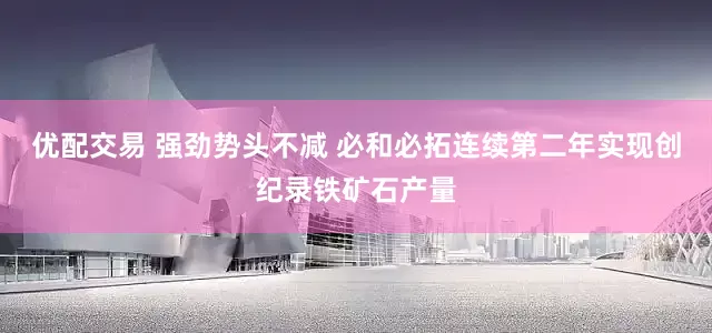 优配交易 强劲势头不减 必和必拓连续第二年实现创纪录铁矿石产量