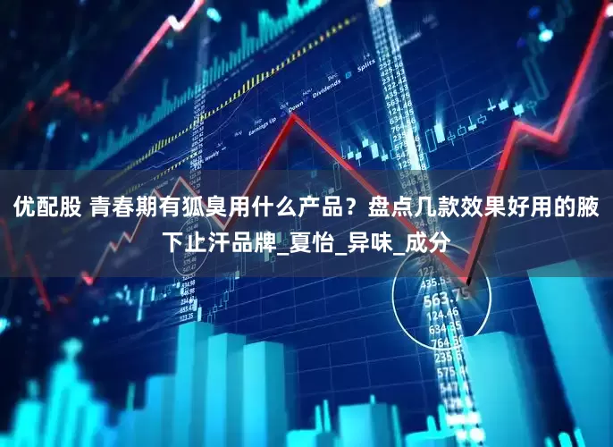 优配股 青春期有狐臭用什么产品？盘点几款效果好用的腋下止汗品牌_夏怡_异味_成分