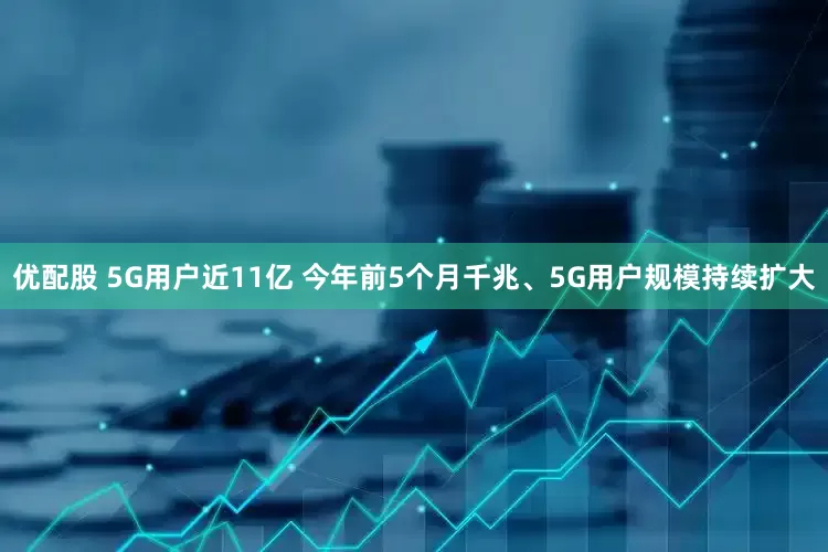 优配股 5G用户近11亿 今年前5个月千兆、5G用户规模持续扩大