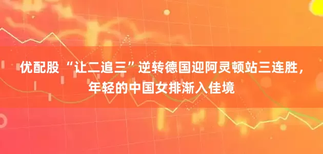 优配股 “让二追三”逆转德国迎阿灵顿站三连胜，年轻的中国女排渐入佳境