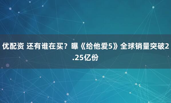 优配资 还有谁在买？曝《给他爱5》全球销量突破2.25亿份